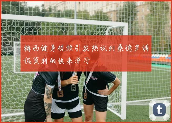 梅西健身视频引发热议利桑德罗调侃莫利纳快来学习