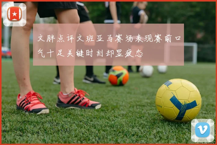 文胖点评文班亚马赛场表现赛前口气十足关键时刻却显疲态