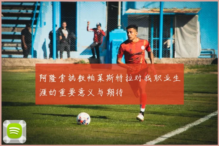 阿隆索执教帕莱斯特拉对我职业生涯的重要意义与期待