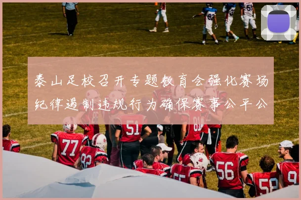 泰山足校召开专题教育会强化赛场纪律遏制违规行为确保赛事公平公正