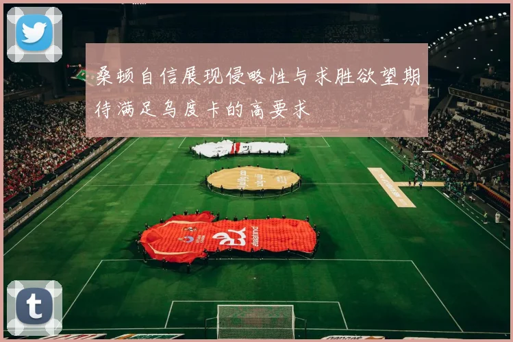桑顿自信展现侵略性与求胜欲望期待满足乌度卡的高要求