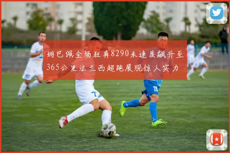 姆巴佩全场狂奔8290米速度飙升至365公里法兰西超跑展现惊人实力