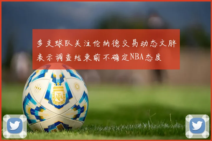 多支球队关注伦纳德交易动态文胖表示调查结束前不确定NBA态度