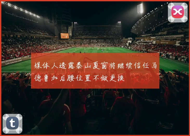 媒体人透露泰山夏窗将继续信任马德鲁加后腰位置不做更换