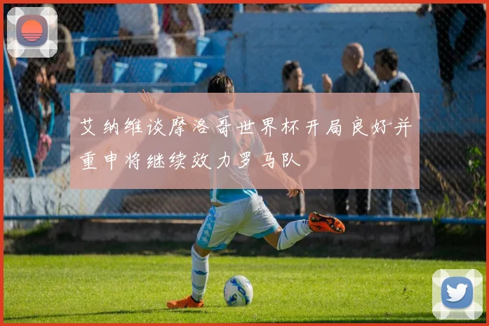 艾纳维谈摩洛哥世界杯开局良好并重申将继续效力罗马队