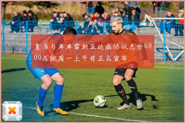 皇马与库库雷利亚达成协议总价6000万欧周一上午将正式宣布