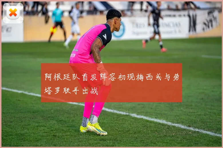 阿根廷队首发阵容初现梅西或与劳塔罗联手出战