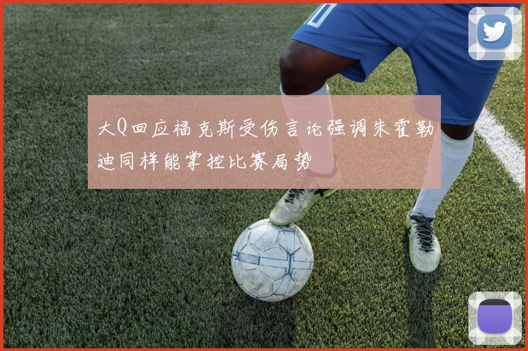 大Q回应福克斯受伤言论强调朱霍勒迪同样能掌控比赛局势