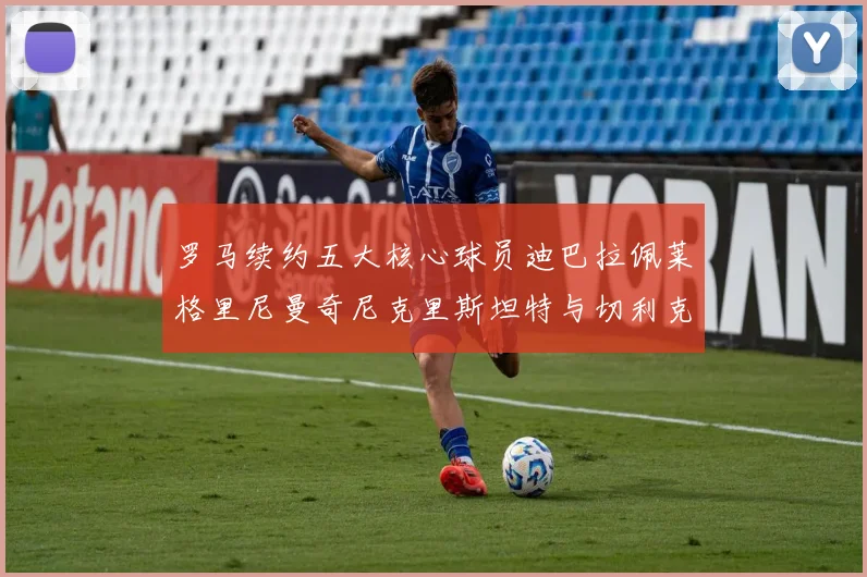 罗马续约五大核心球员迪巴拉佩莱格里尼曼奇尼克里斯坦特与切利克共创未来