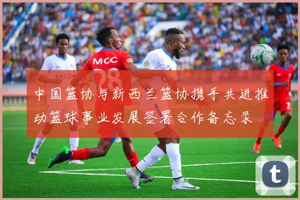 中国篮协与新西兰篮协携手共进推动篮球事业发展签署合作备忘录