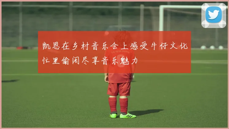 凯恩在乡村音乐会上感受牛仔文化忙里偷闲尽享音乐魅力